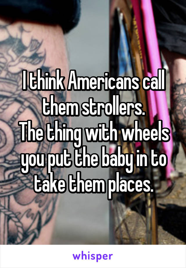 I think Americans call them strollers.
The thing with wheels you put the baby in to take them places.