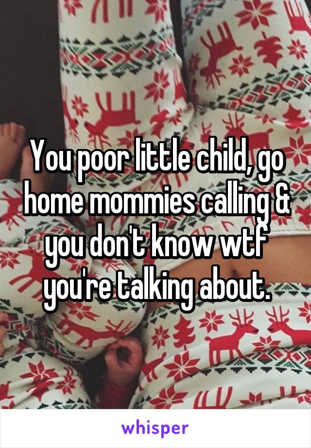 You poor little child, go home mommies calling & you don't know wtf you're talking about.