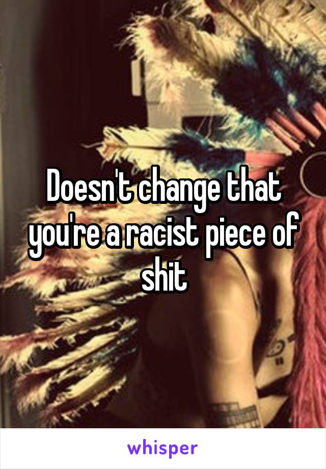 Doesn't change that you're a racist piece of shit