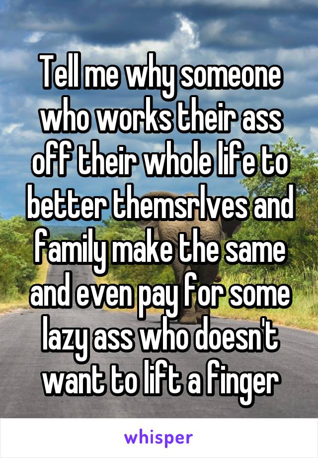 Tell me why someone who works their ass off their whole life to better themsrlves and family make the same and even pay for some lazy ass who doesn't want to lift a finger