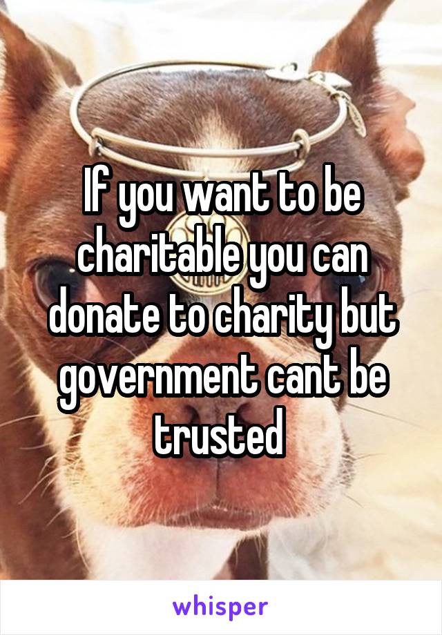 If you want to be charitable you can donate to charity but government cant be trusted 