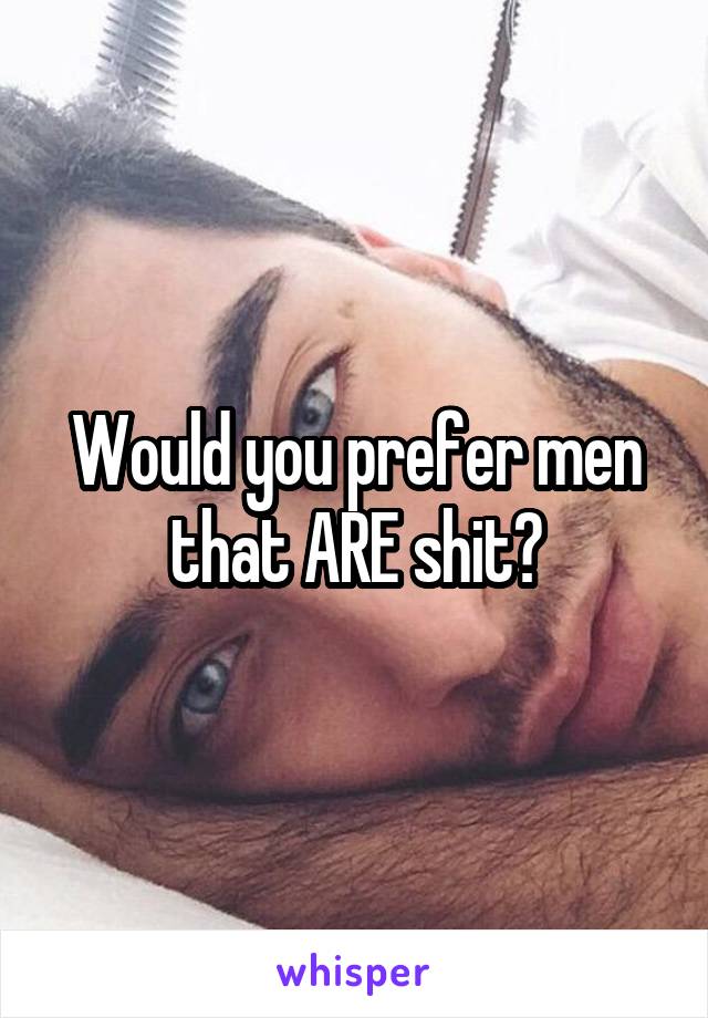 Would you prefer men that ARE shit?