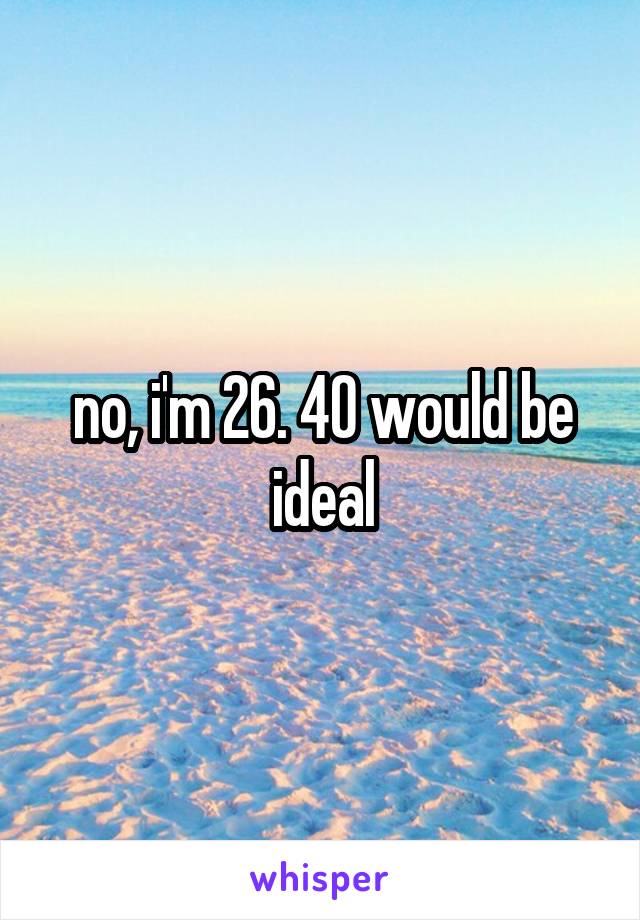 no, i'm 26. 40 would be ideal