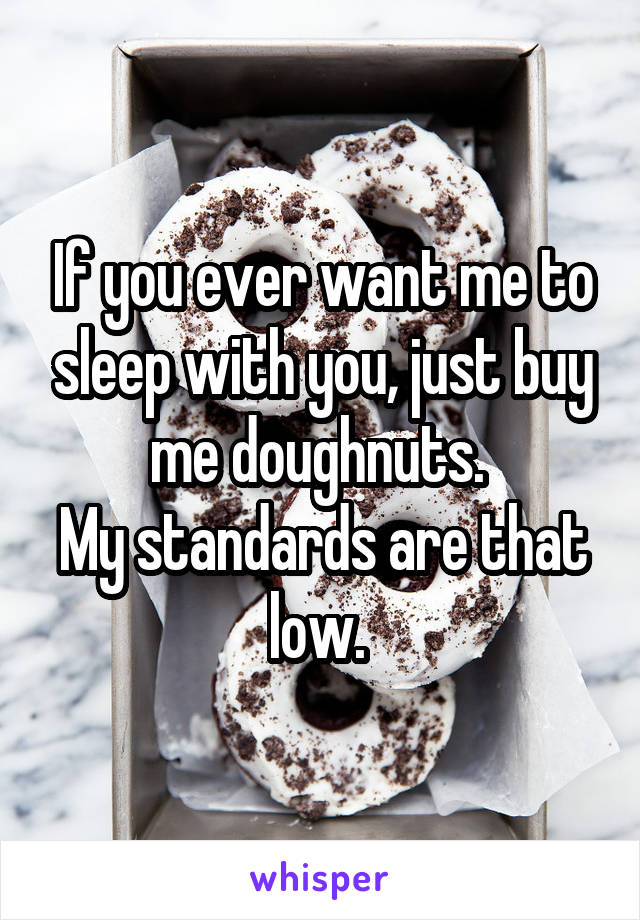 If you ever want me to sleep with you, just buy me doughnuts. 
My standards are that low. 