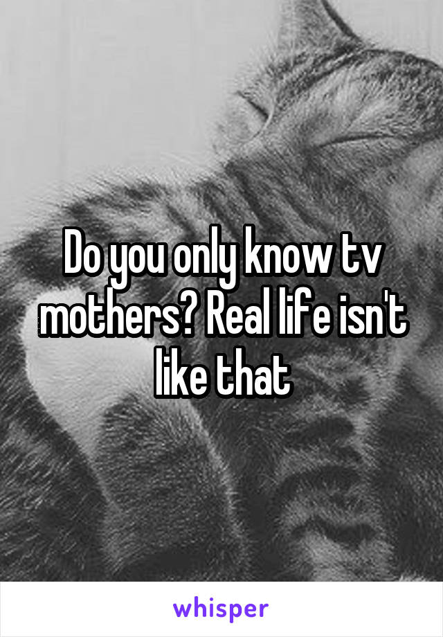 Do you only know tv mothers? Real life isn't like that