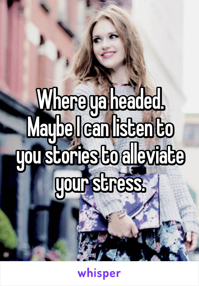 Where ya headed. Maybe I can listen to you stories to alleviate your stress.