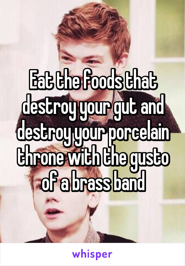 Eat the foods that destroy your gut and destroy your porcelain throne with the gusto of a brass band