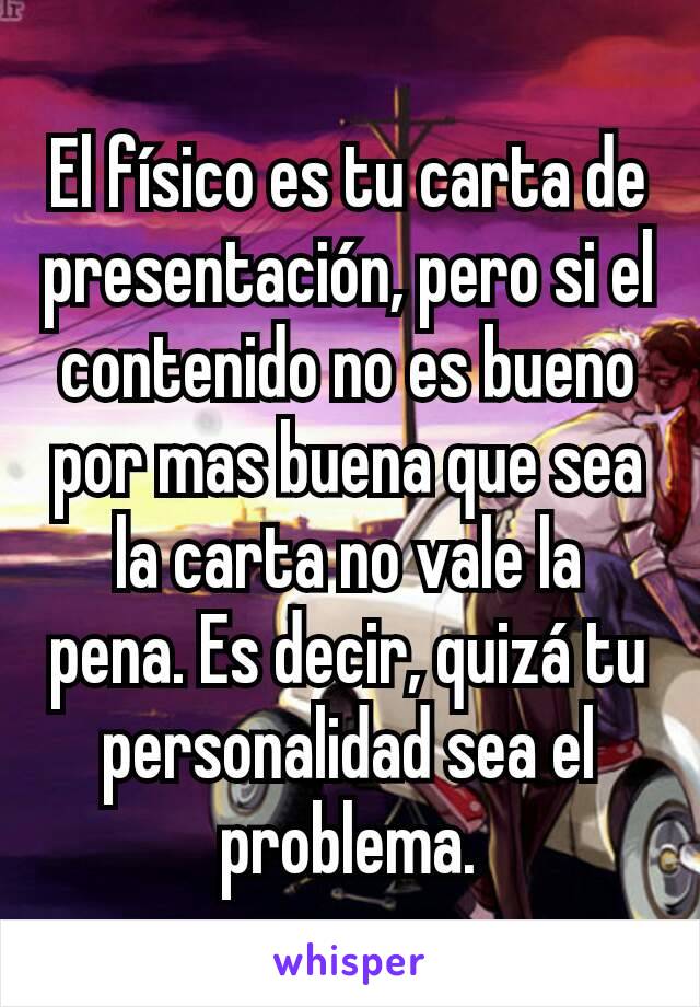 El físico es tu carta de presentación, pero si el contenido no es bueno por mas buena que sea la carta no vale la pena. Es decir, quizá tu personalidad sea el problema.