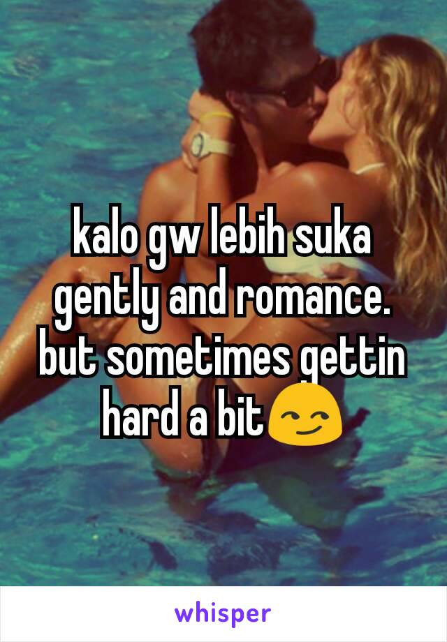 kalo gw lebih suka gently and romance. but sometimes gettin hard a bit😏