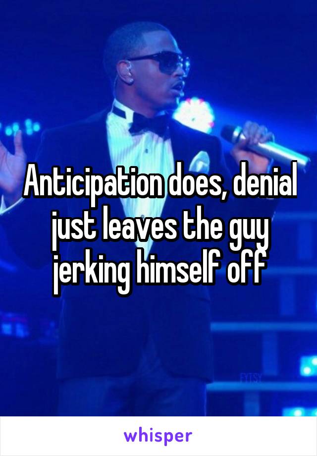 Anticipation does, denial just leaves the guy jerking himself off