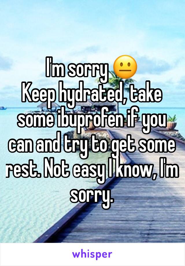 I'm sorry 😐 
Keep hydrated, take some ibuprofen if you can and try to get some rest. Not easy I know, I'm sorry. 