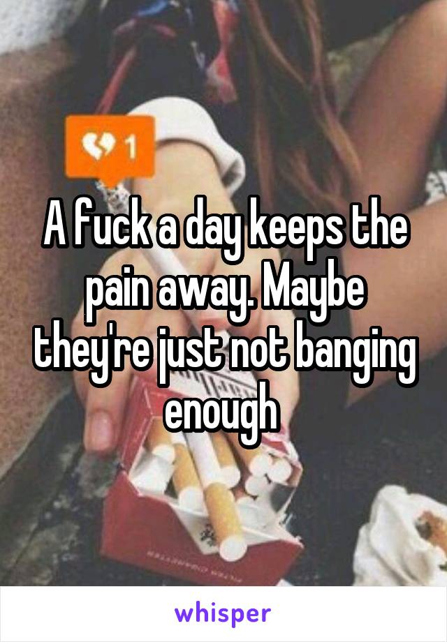 A fuck a day keeps the pain away. Maybe they're just not banging enough 