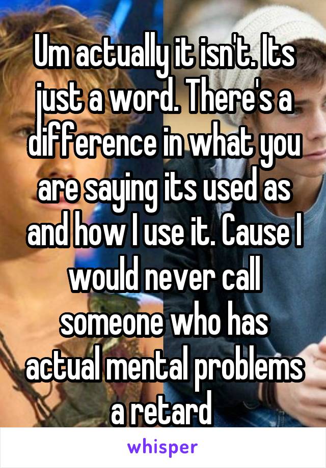 Um actually it isn't. Its just a word. There's a difference in what you are saying its used as and how I use it. Cause I would never call someone who has actual mental problems a retard 