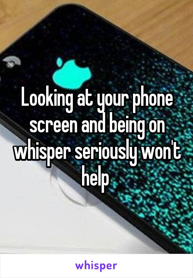 Looking at your phone screen and being on whisper seriously won't help 