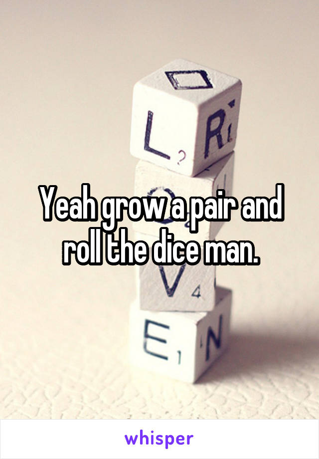 Yeah grow a pair and roll the dice man.