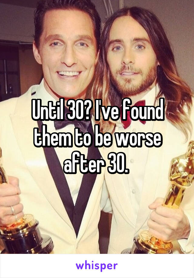 Until 30? I've found them to be worse after 30. 