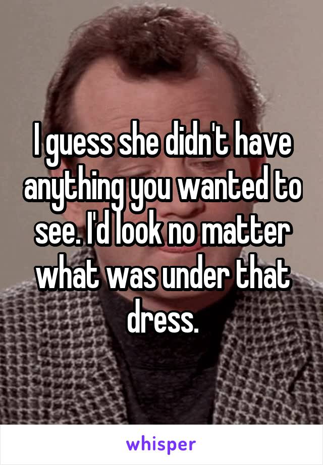 I guess she didn't have anything you wanted to see. I'd look no matter what was under that dress.