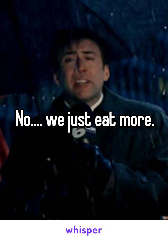 No.... we just eat more.