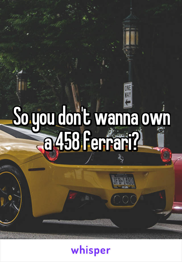 So you don't wanna own a 458 ferrari?