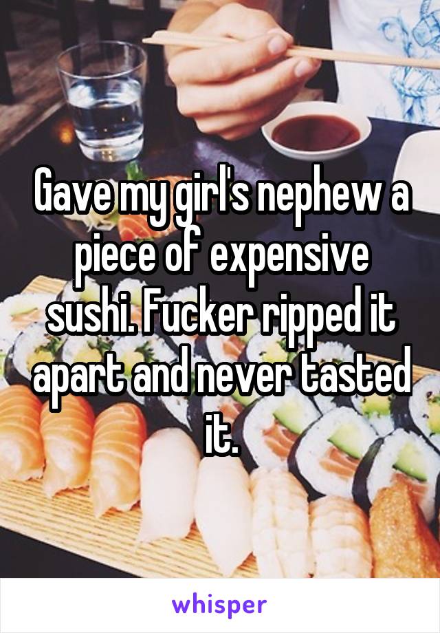 Gave my girl's nephew a piece of expensive sushi. Fucker ripped it apart and never tasted it.