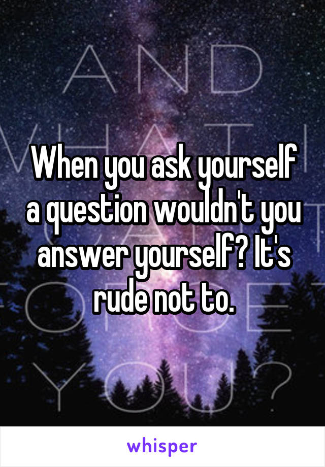 When you ask yourself a question wouldn't you answer yourself? It's rude not to.