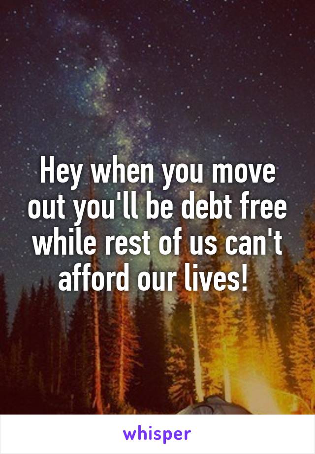 Hey when you move out you'll be debt free while rest of us can't afford our lives! 