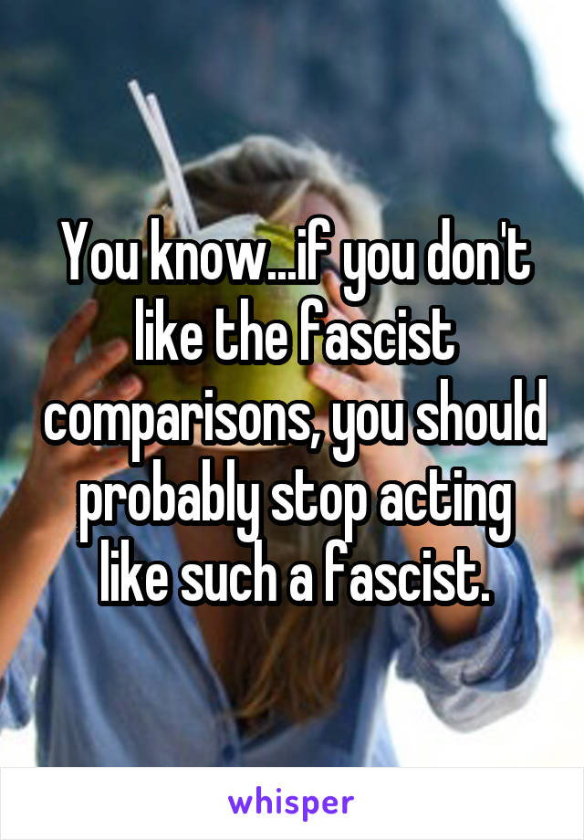 You know...if you don't like the fascist comparisons, you should probably stop acting like such a fascist.