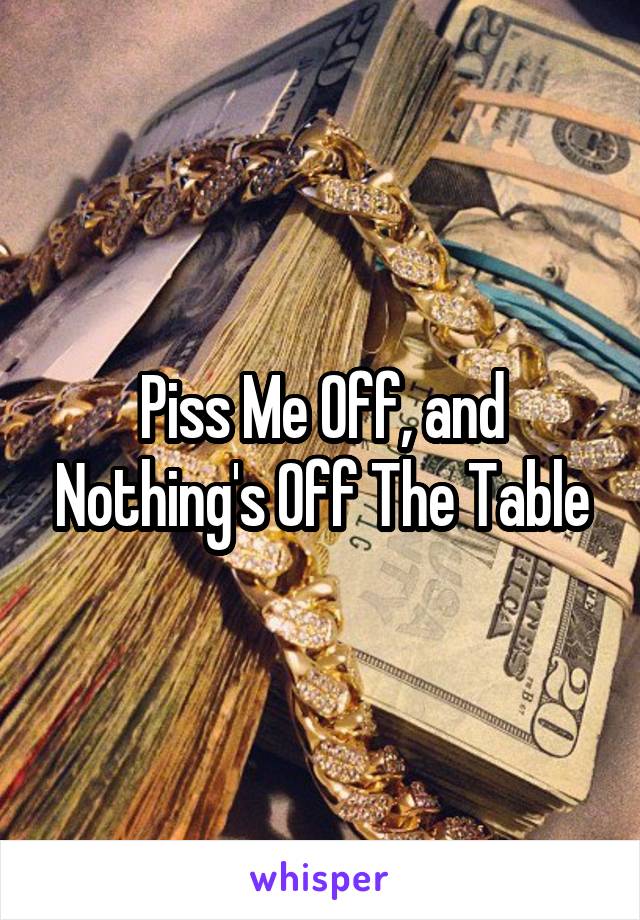 Piss Me Off, and Nothing's Off The Table