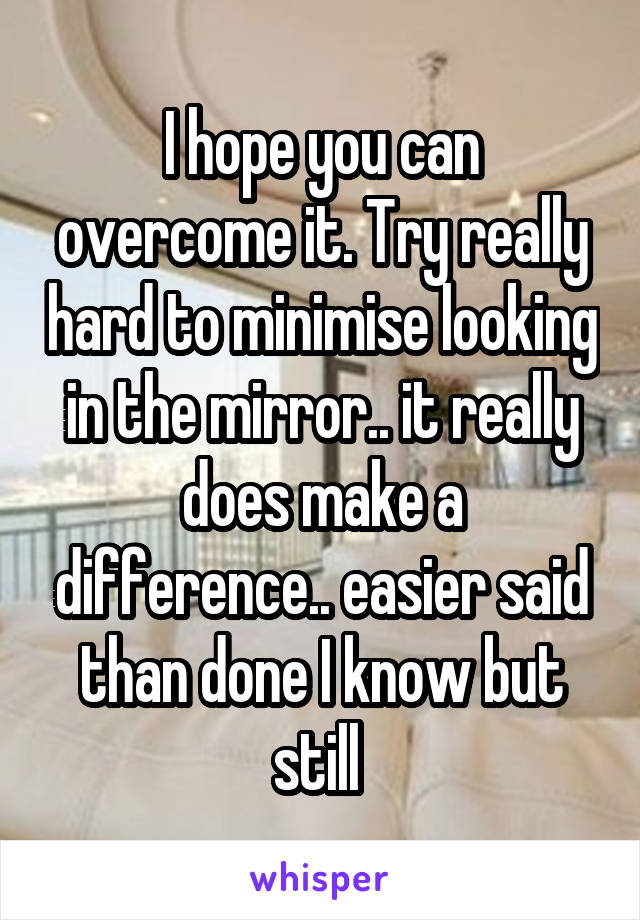  I hope you can overcome it. Try really hard to minimise looking in the mirror.. it really does make a difference.. easier said than done I know but still 