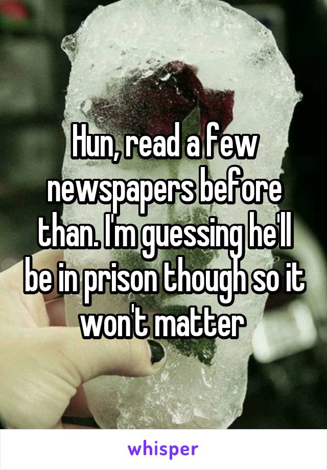 Hun, read a few newspapers before than. I'm guessing he'll be in prison though so it won't matter 