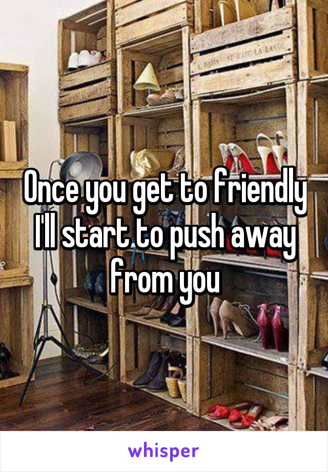 Once you get to friendly I'll start to push away from you