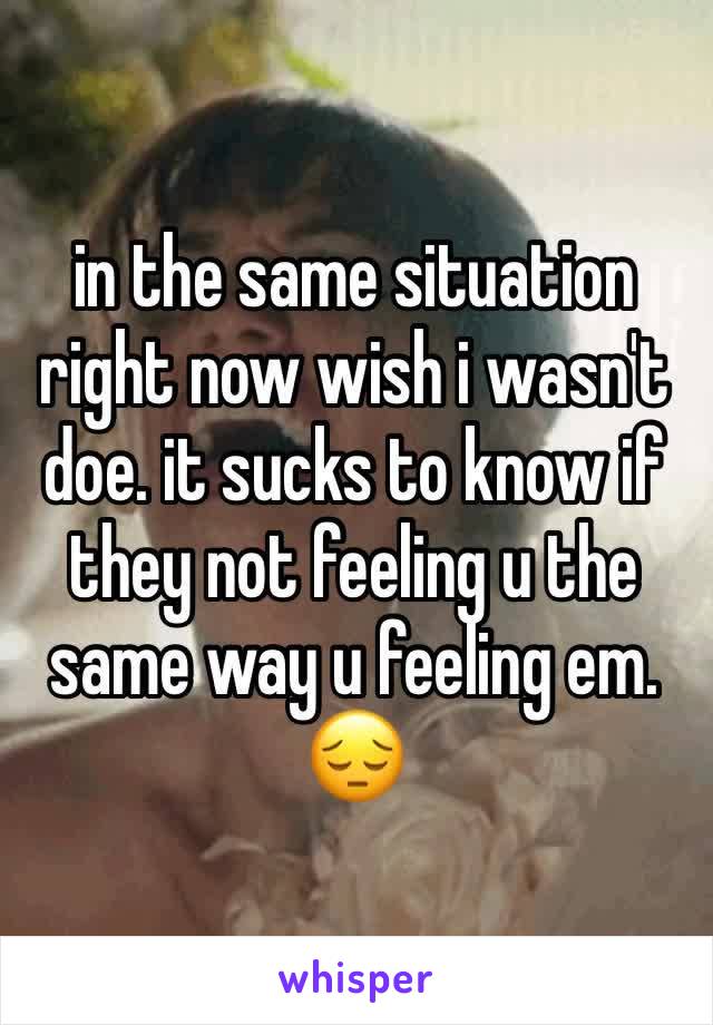 in the same situation right now wish i wasn't doe. it sucks to know if they not feeling u the same way u feeling em. 😔