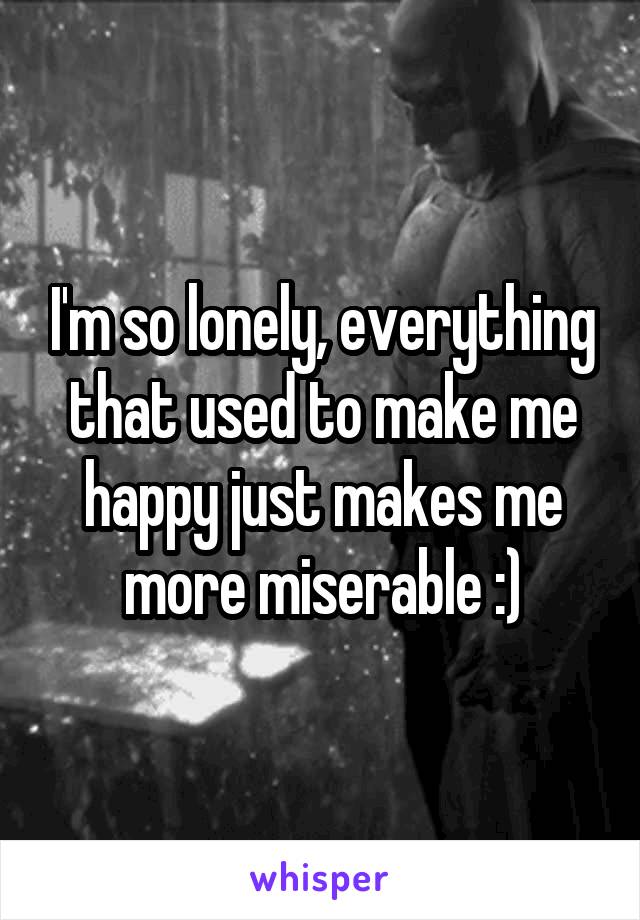 I'm so lonely, everything that used to make me happy just makes me more miserable :)