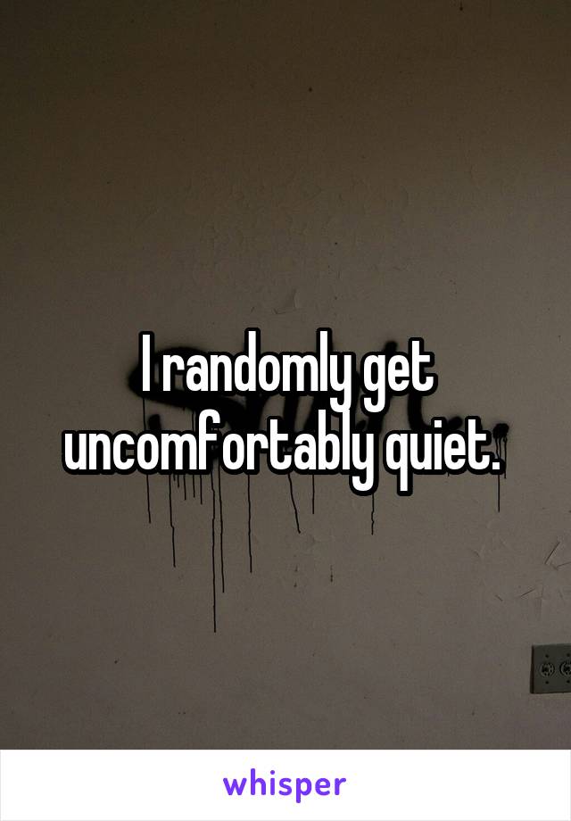 I randomly get uncomfortably quiet. 