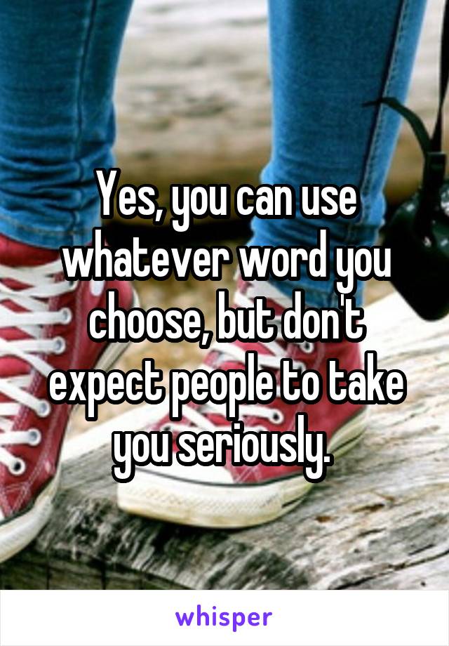 Yes, you can use whatever word you choose, but don't expect people to take you seriously. 