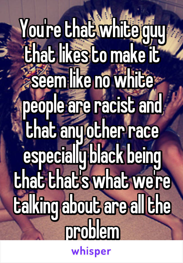 You're that white guy that likes to make it seem like no white people are racist and that any other race especially black being that that's what we're talking about are all the problem