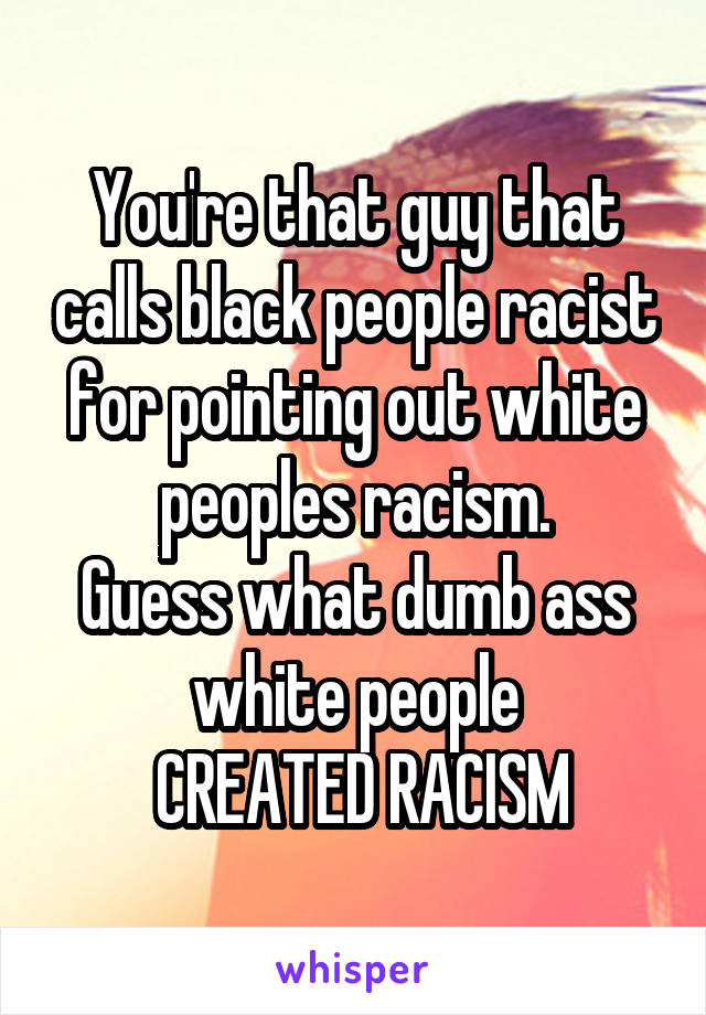 You're that guy that calls black people racist for pointing out white peoples racism.
Guess what dumb ass white people
 CREATED RACISM