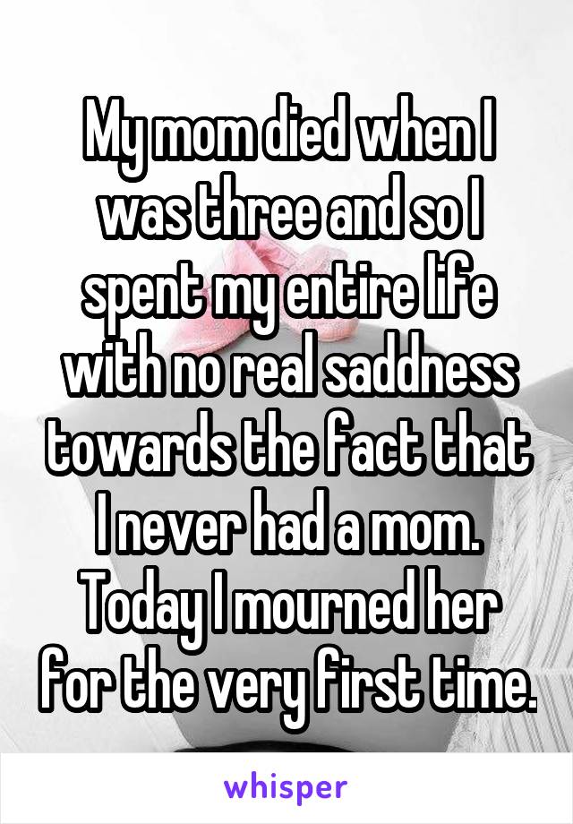 My mom died when I was three and so I spent my entire life with no real saddness towards the fact that I never had a mom. Today I mourned her for the very first time.