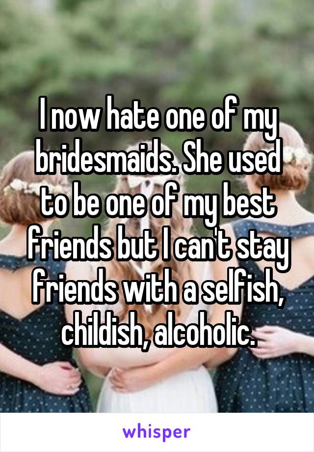 I now hate one of my bridesmaids. She used to be one of my best friends but I can't stay friends with a selfish, childish, alcoholic.