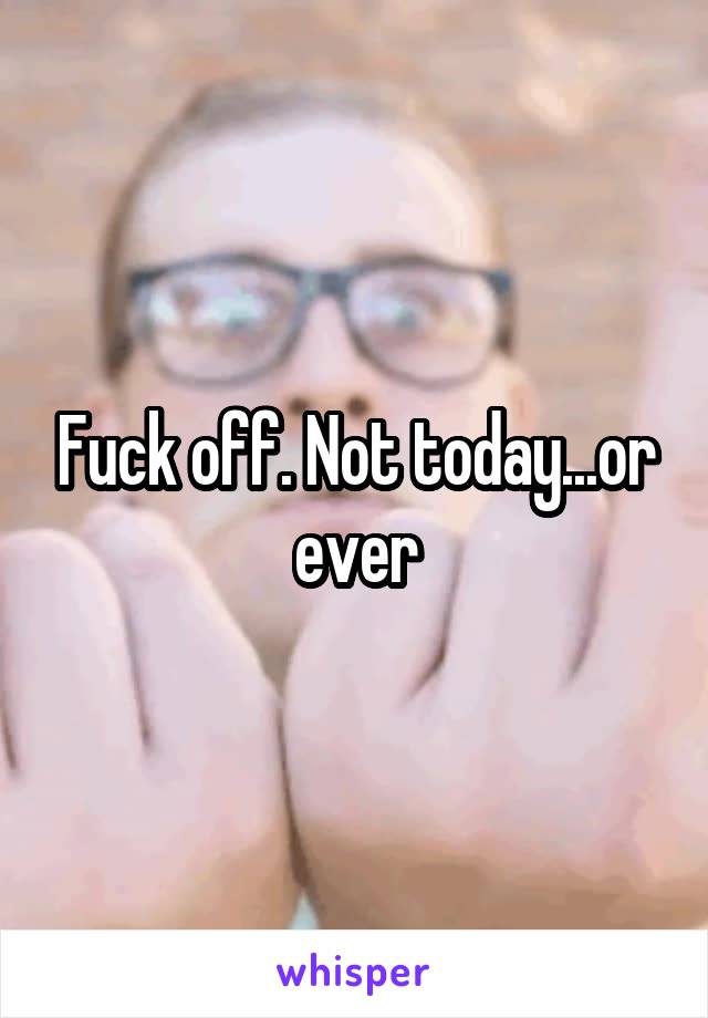 Fuck off. Not today...or ever