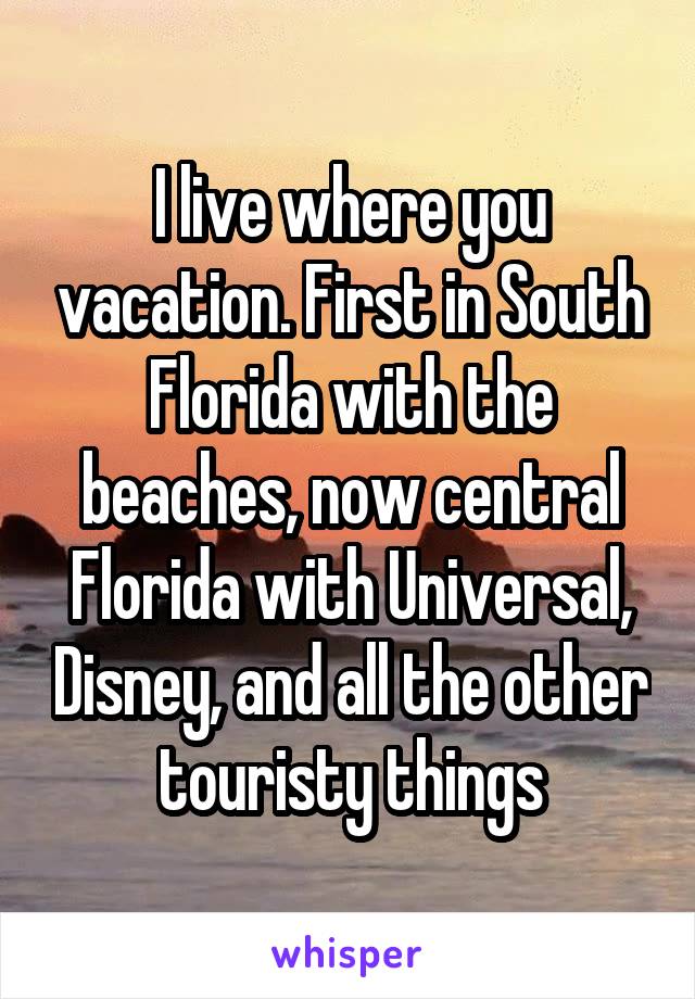 I live where you vacation. First in South Florida with the beaches, now central Florida with Universal, Disney, and all the other touristy things