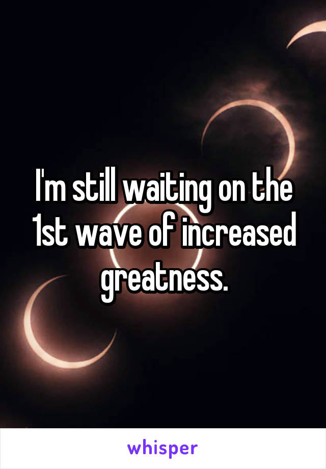 I'm still waiting on the 1st wave of increased greatness.