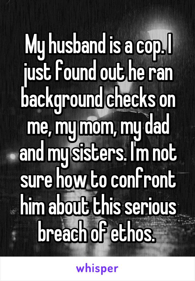 My husband is a cop. I just found out he ran background checks on me, my mom, my dad and my sisters. I'm not sure how to confront him about this serious breach of ethos. 