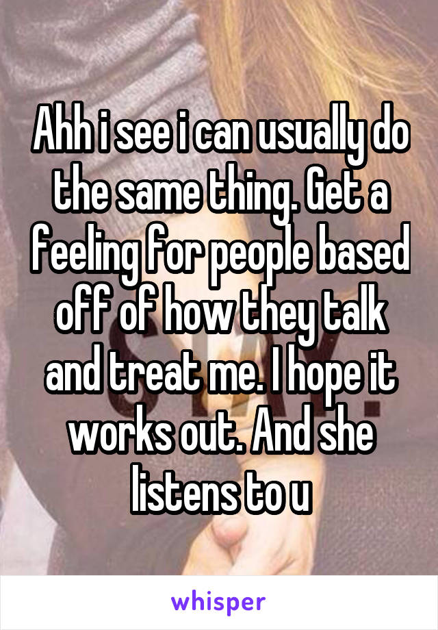 Ahh i see i can usually do the same thing. Get a feeling for people based off of how they talk and treat me. I hope it works out. And she listens to u