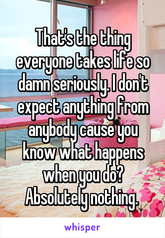 That's the thing everyone takes life so damn seriously. I don't expect anything from anybody cause you know what happens when you do? Absolutely nothing. 