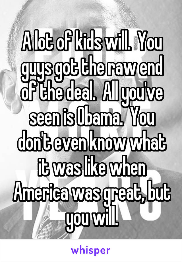 A lot of kids will.  You guys got the raw end of the deal.  All you've seen is Obama.  You don't even know what it was like when America was great, but you will.