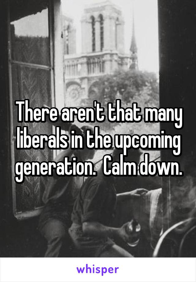 There aren't that many liberals in the upcoming generation.  Calm down.