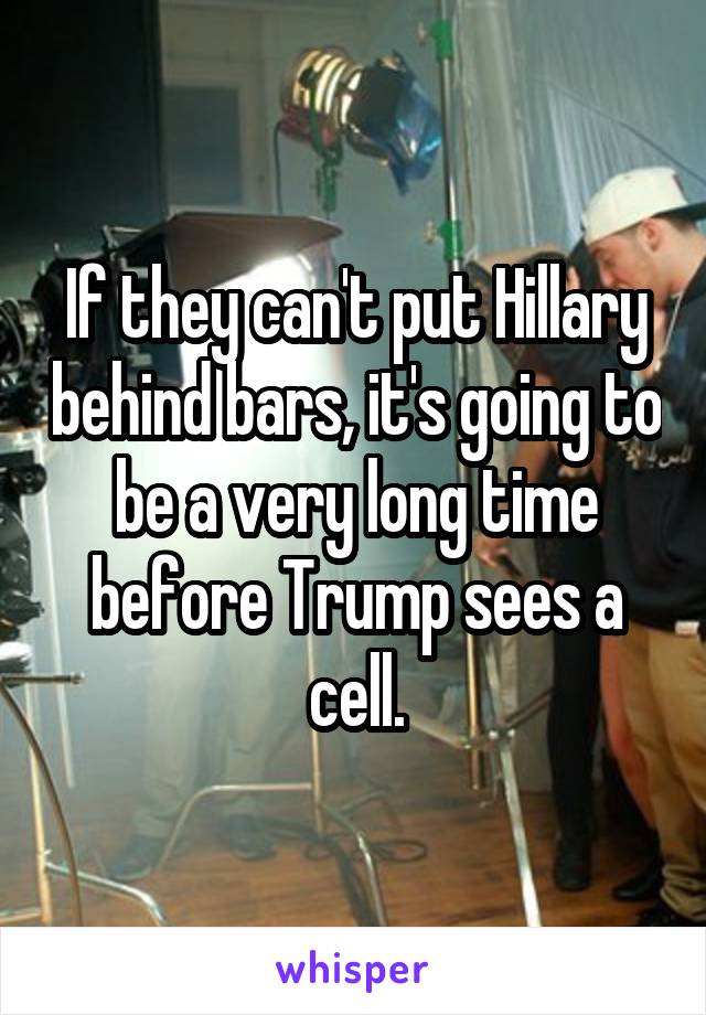 If they can't put Hillary behind bars, it's going to be a very long time before Trump sees a cell.