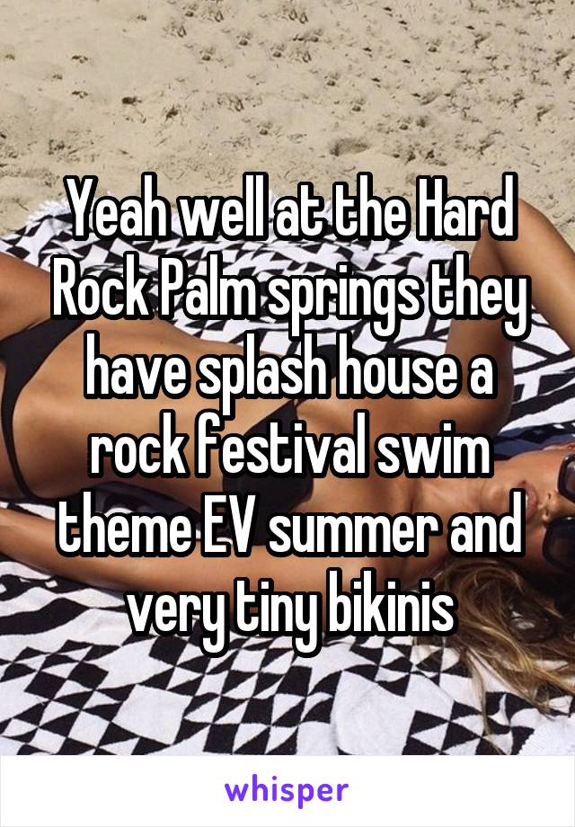 Yeah well at the Hard Rock Palm springs they have splash house a rock festival swim theme EV summer and very tiny bikinis