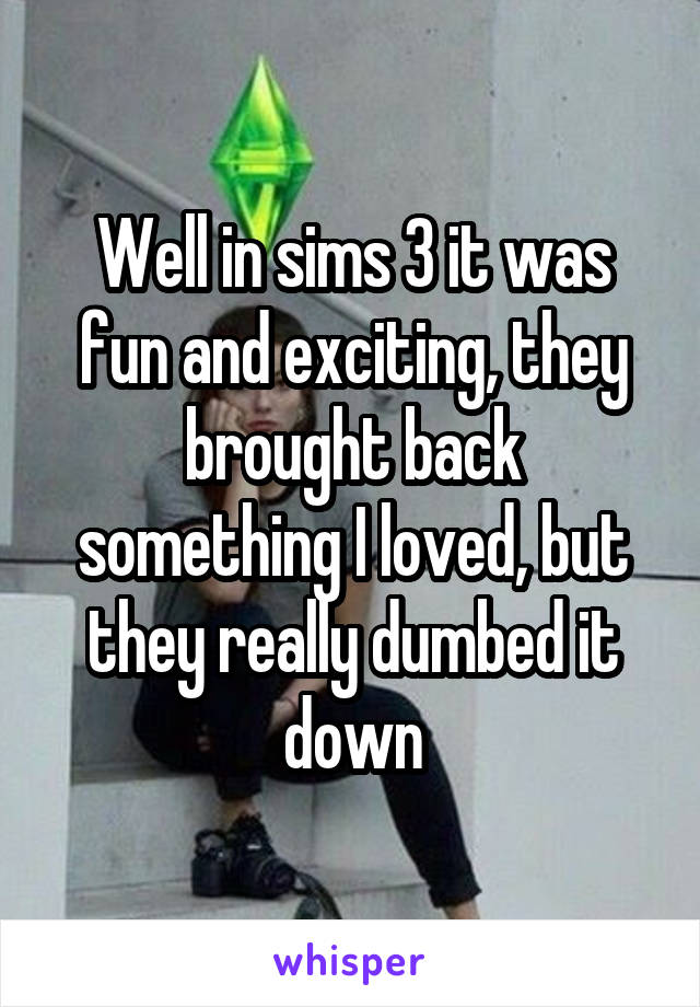 Well in sims 3 it was fun and exciting, they brought back something I loved, but they really dumbed it down